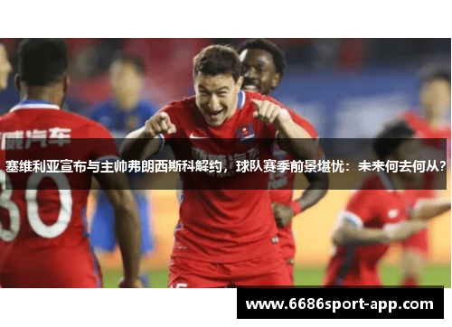 塞维利亚宣布与主帅弗朗西斯科解约，球队赛季前景堪忧：未来何去何从？